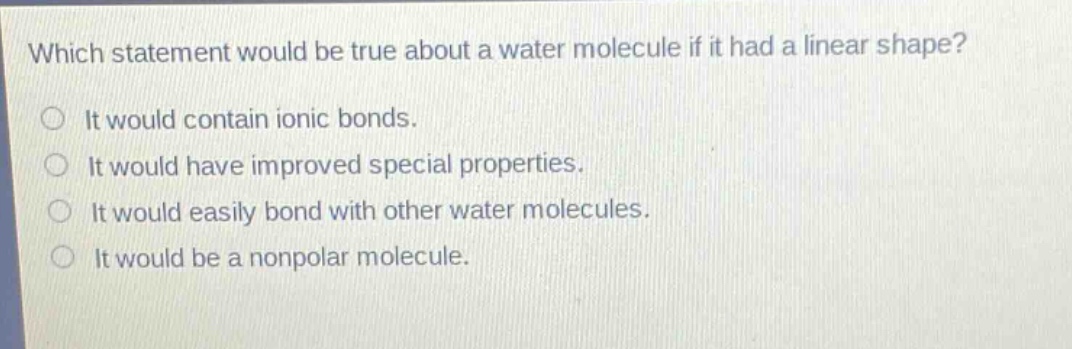 which statement would be true about a water molecule if it had a linear shape?\nit would contain ionic bonds.\nit would have improved special properties.\nit would easily bond with other water molecules.\nit would be a nonpolar molecule.