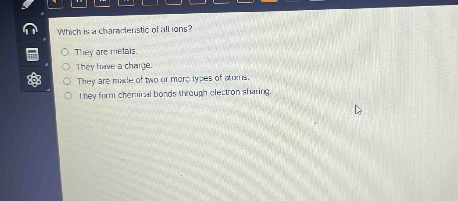 which is a characteristic of all ions?\nthey are metals.\nthey have a charge.\nthey are made of two or more types of atoms.\nthey form chemical bonds through electron sharing.