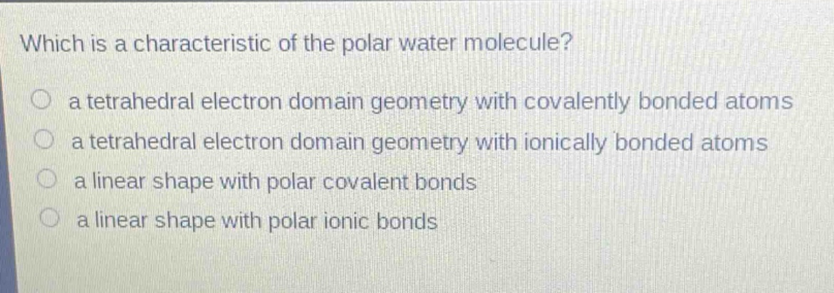 which is a characteristic of the polar water molecule?\n○ a tetrahedral electron domain geometry with covalently bonded atoms\n○ a tetrahedral electron domain geometry with ionically bonded atoms\n○ a linear shape with polar covalent bonds\n○ a linear shape with polar ionic bonds
