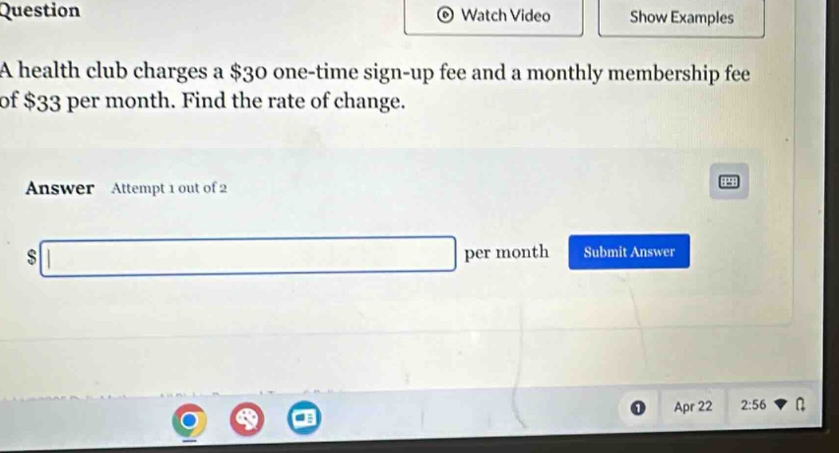 question\na health club charges a $30 one - time sign - up fee and a monthly membership fee of $33 per month. find the rate of change.\nanswer attempt 1 out of 2\n$ per month