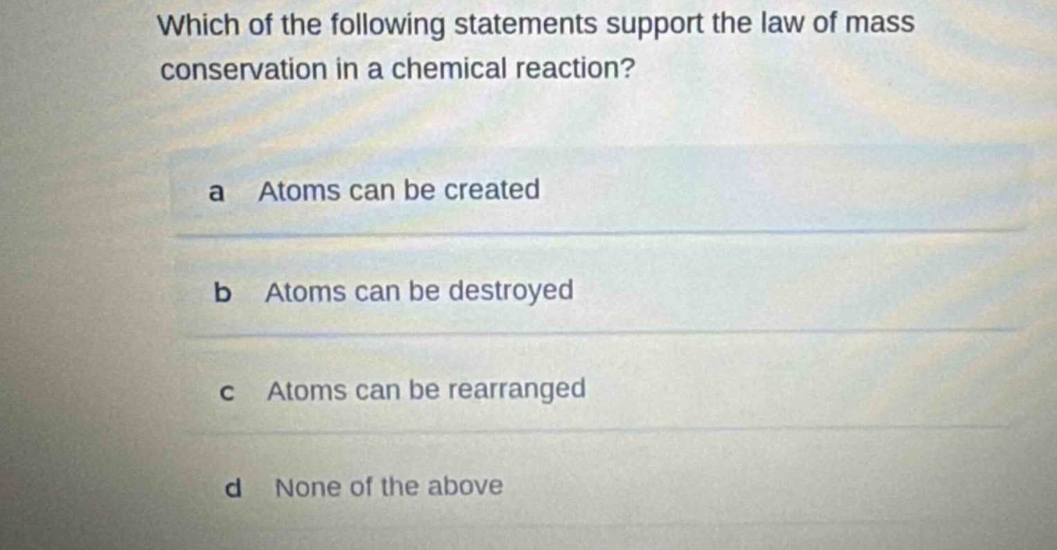 which of the following statements support the law of mass conservation in a chemical reaction?\na atoms can be created\nb atoms can be destroyed\nc atoms can be rearranged\nd none of the above