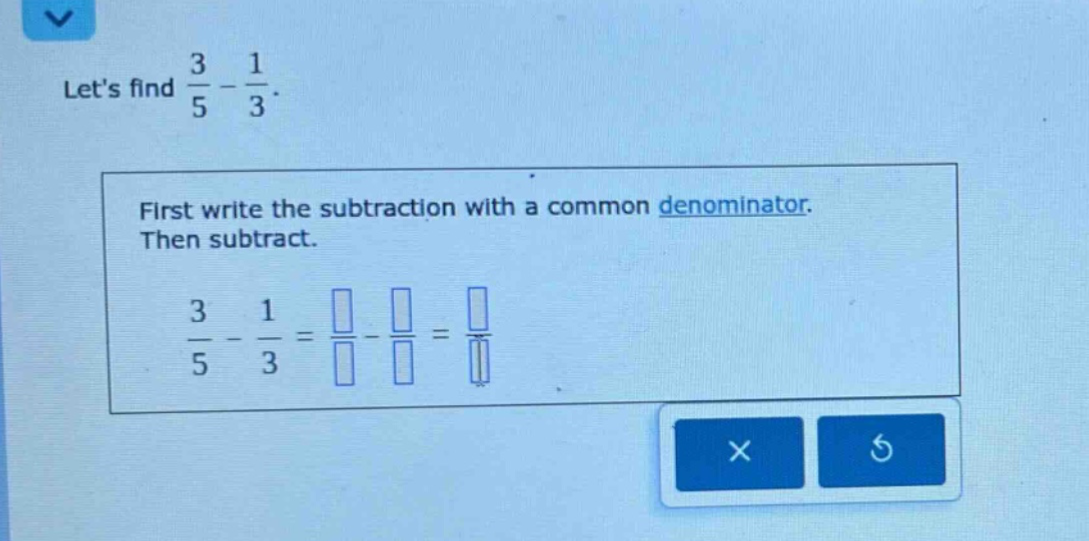 lets find $\frac{3}{5}-\frac{1}{3}$. first write the subtraction with a common denominator. then subtract. $\frac{3}{5}-\frac{1}{3}=\frac{square}{square}-\frac{square}{square}=\frac{square}{square}$
