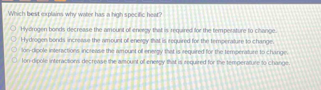 which best explains why water has a high specific heat?\nhydrogen bonds decrease the amount of energy that is required for the temperature to change.\nhydrogen bonds increase the amount of energy that is required for the temperature to change.\nion - dipole interactions increase the amount of energy that is required for the temperature to change.\nion - dipole interactions decrease the amount of energy that is required for the temperature to change.