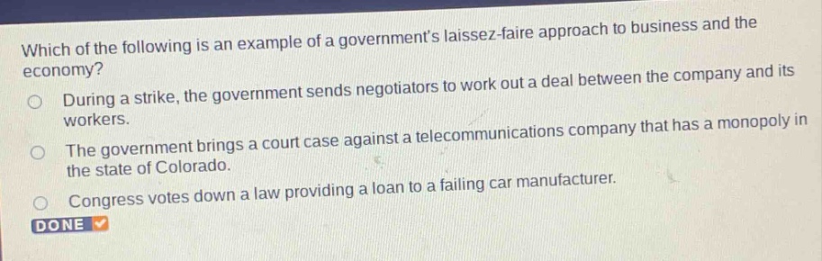 which of the following is an example of a governments laissez - faire approach to business and the economy?\nduring a strike, the government sends negotiators to work out a deal between the company and its workers.\nthe government brings a court case against a telecommunications company that has a monopoly in the state of colorado.\ncongress votes down a law providing a loan to a failing car manufacturer.