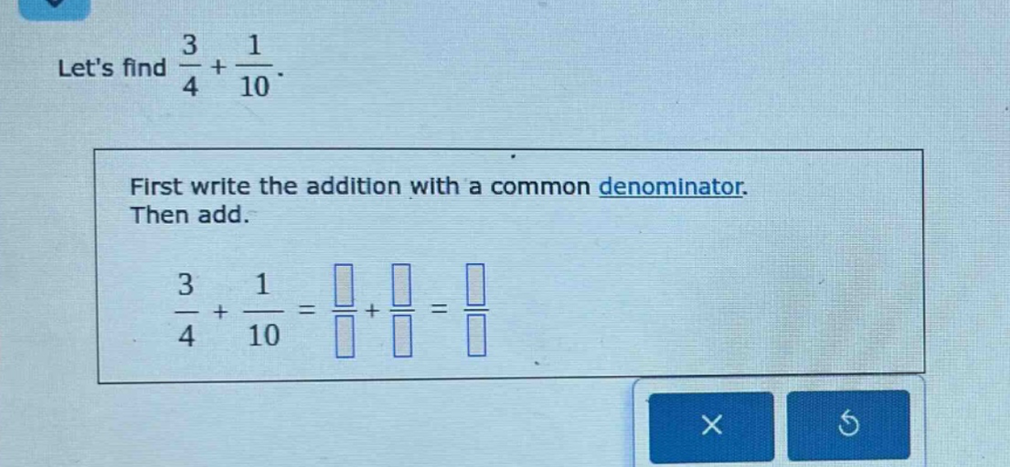 lets find $\frac{3}{4}+\frac{1}{10}$. first write the addition with a common denominator. then add. $\frac{3}{4}+\frac{1}{10}=\frac{square}{square}+\frac{square}{square}=\frac{square}{square}$