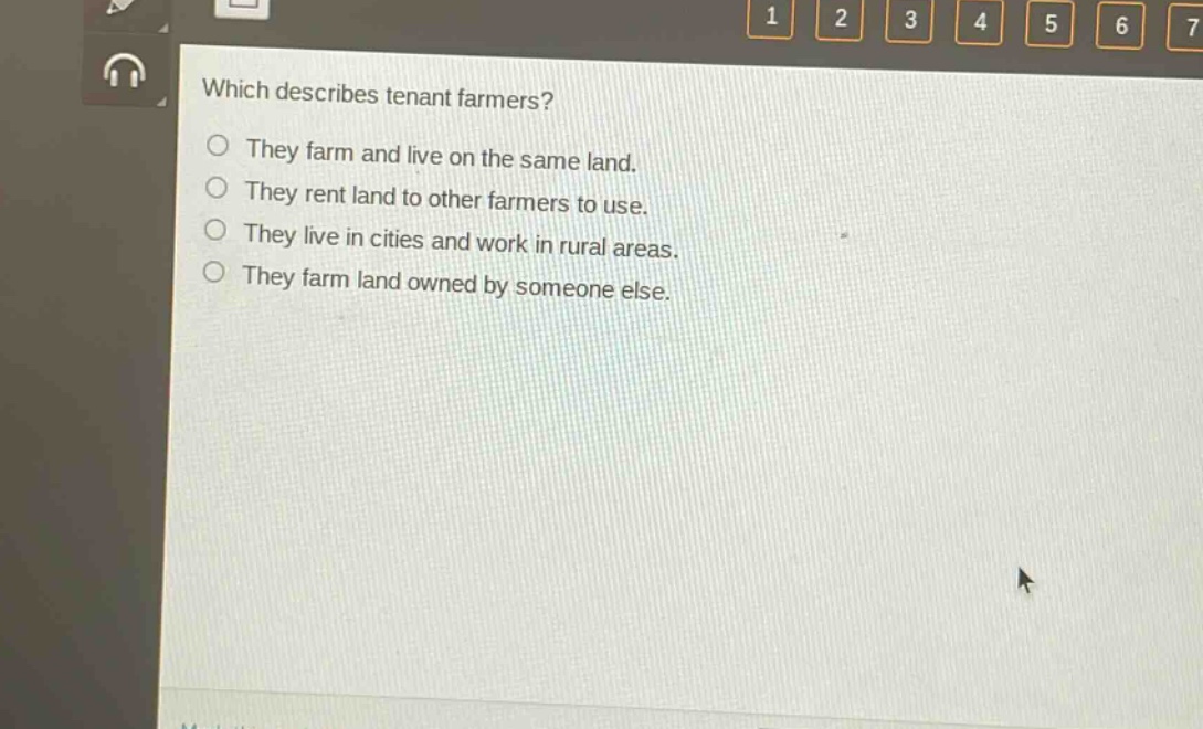 which describes tenant farmers?\nthey farm and live on the same land.\nthey rent land to other farmers to use.\nthey live in cities and work in rural areas.\nthey farm land owned by someone else.