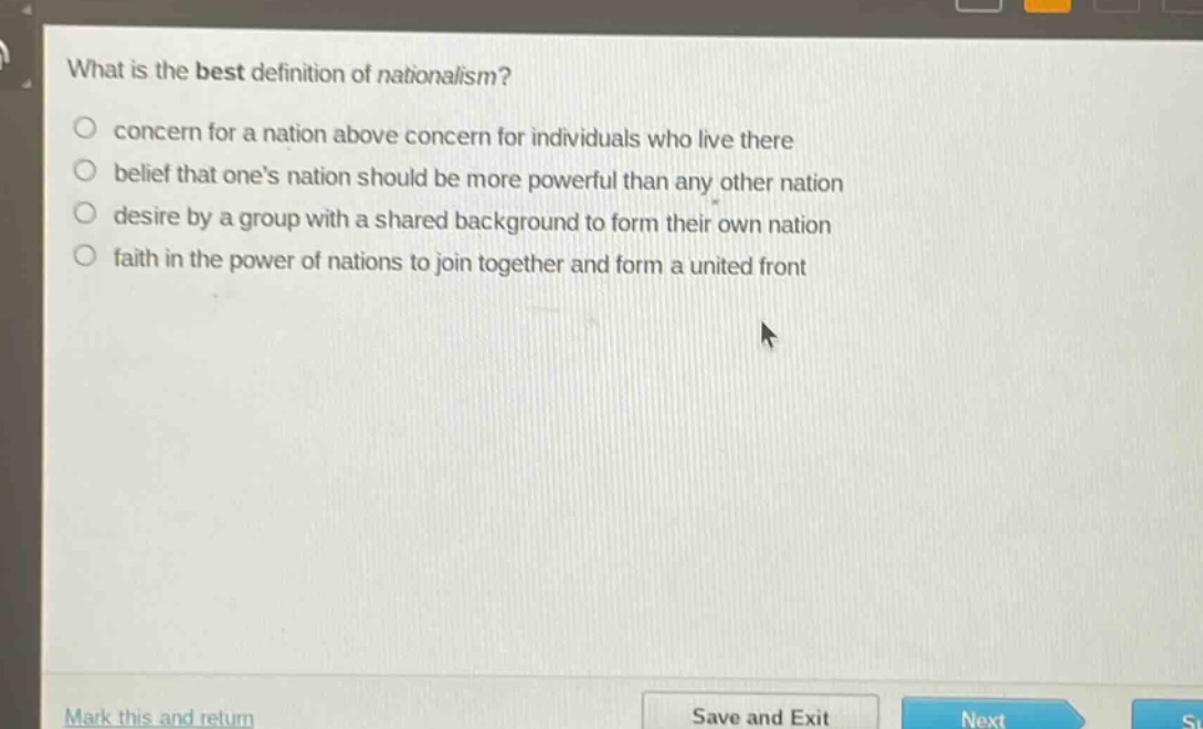 what is the best definition of nationalism?\nconcern for a nation above concern for individuals who live there\nbelief that one’s nation should be more powerful than any other nation\ndesire by a group with a shared background to form their own nation\nfaith in the power of nations to join together and form a united front