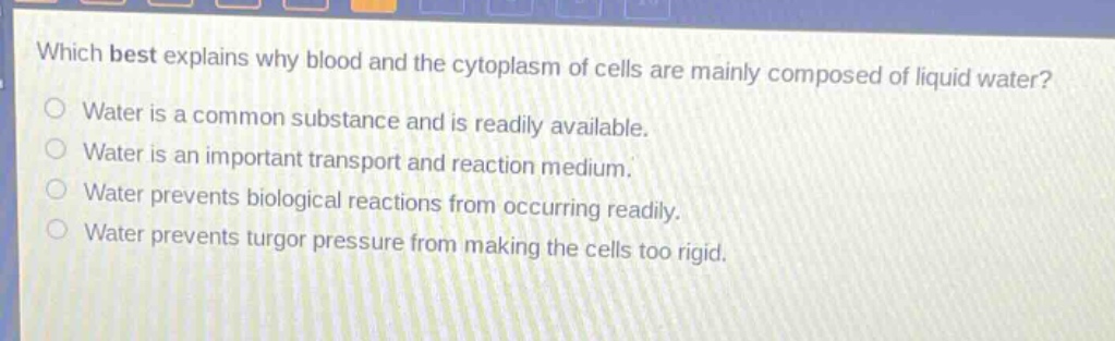 which best explains why blood and the cytoplasm of cells are mainly composed of liquid water?\nwater is a common substance and is readily available.\nwater is an important transport and reaction medium.\nwater prevents biological reactions from occurring readily.\nwater prevents turgor pressure from making the cells too rigid.