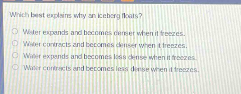which best explains why an iceberg floats?\nwater expands and becomes denser when it freezes.\nwater contracts and becomes denser when it freezes.\nwater expands and becomes less dense when it freezes.\nwater contracts and becomes less dense when it freezes.