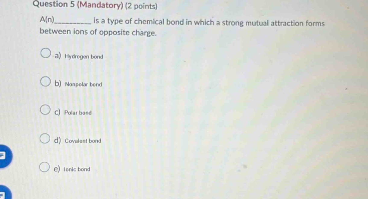 question 5 (mandatory) (2 points)\na(n)__________ is a type of chemical bond in which a strong mutual attraction forms between ions of opposite charge.\n\na) hydrogen bond\nb) nonpolar bond\nc) polar bond\nd) covalent bond\ne) ionic bond