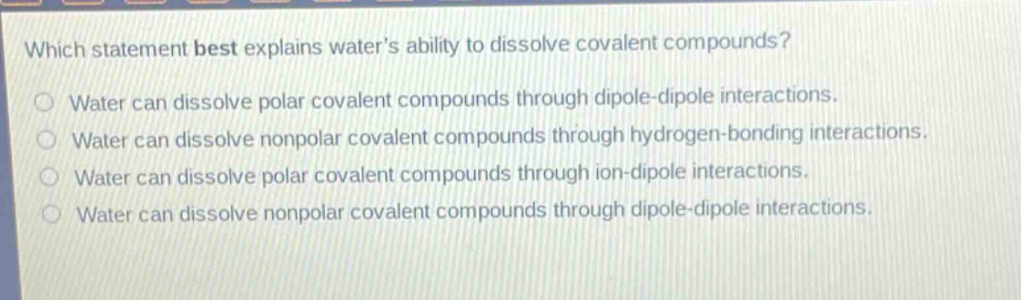 which statement best explains water’s ability to dissolve covalent compounds?\nwater can dissolve polar covalent compounds through dipole - dipole interactions.\nwater can dissolve nonpolar covalent compounds through hydrogen - bonding interactions.\nwater can dissolve polar covalent compounds through ion - dipole interactions.\nwater can dissolve nonpolar covalent compounds through dipole - dipole interactions.