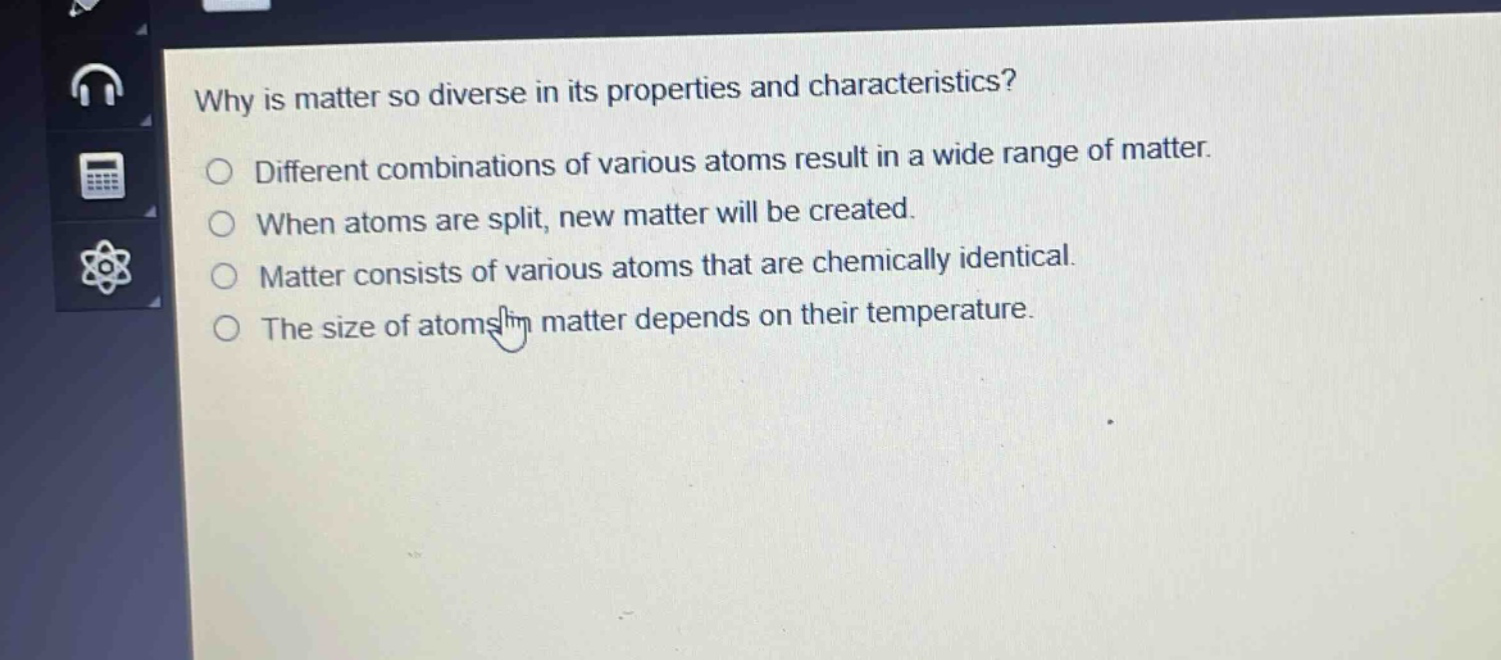 why is matter so diverse in its properties and characteristics?\ndifferent combinations of various atoms result in a wide range of matter.\nwhen atoms are split, new matter will be created.\nmatter consists of various atoms that are chemically identical.\nthe size of atoms in matter depends on their temperature.
