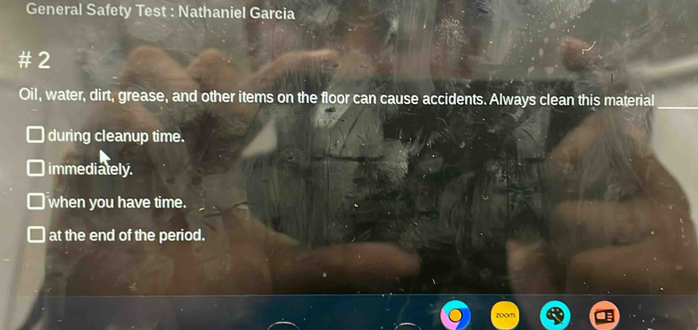 general safety test : nathaniel garcia\n# 2\noil, water, dirt, grease, and other items on the floor can cause accidents. always clean this material\n□ during cleanup time.\n□ immediately.\n□ when you have time.\n□ at the end of the period.