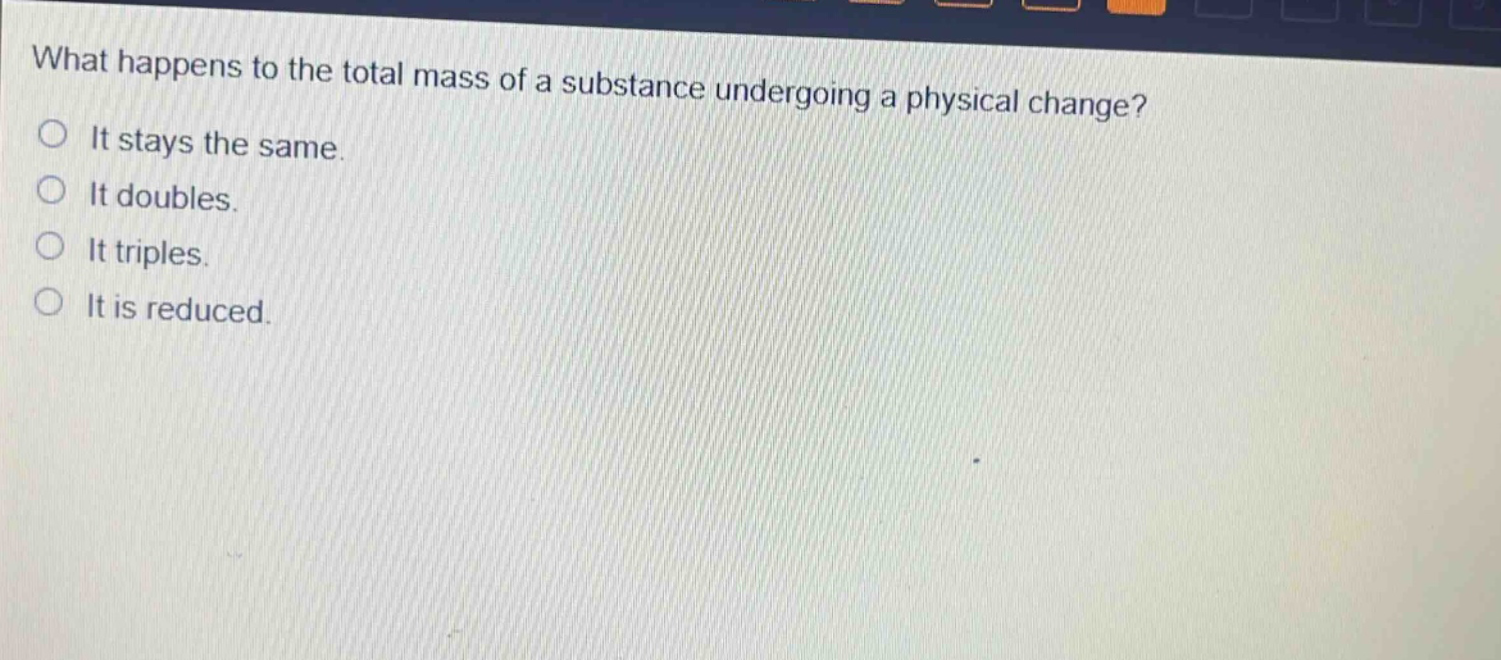 what happens to the total mass of a substance undergoing a physical change?\nit stays the same.\nit doubles.\nit triples.\nit is reduced.