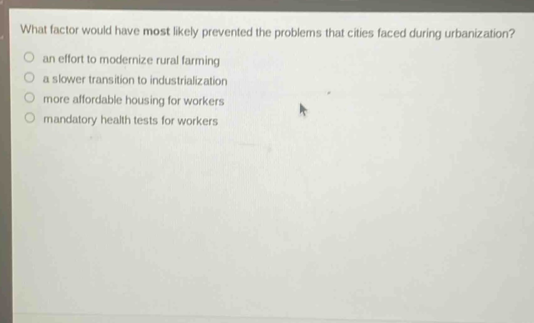 what factor would have most likely prevented the problems that cities faced during urbanization?\n○ an effort to modernize rural farming\n○ a slower transition to industrialization\n○ more affordable housing for workers\n○ mandatory health tests for workers