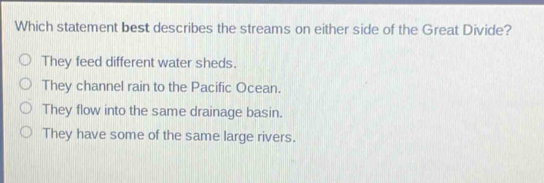 which statement best describes the streams on either side of the great divide?\nthey feed different water sheds.\nthey channel rain to the pacific ocean.\nthey flow into the same drainage basin.\nthey have some of the same large rivers.