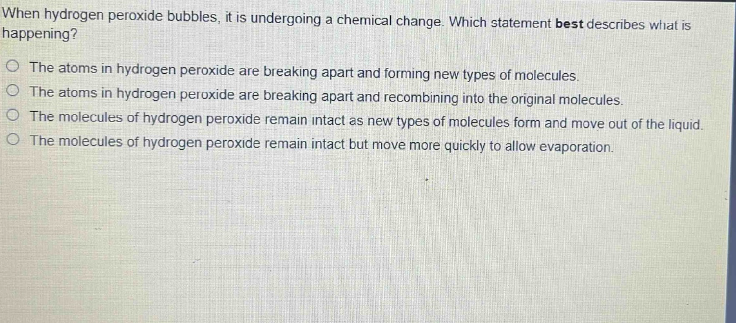 when hydrogen peroxide bubbles, it is undergoing a chemical change. which statement best describes what is happening?\no the atoms in hydrogen peroxide are breaking apart and forming new types of molecules.\no the atoms in hydrogen peroxide are breaking apart and recombining into the original molecules.\no the molecules of hydrogen peroxide remain intact as new types of molecules form and move out of the liquid.\no the molecules of hydrogen peroxide remain intact but move more quickly to allow evaporation.