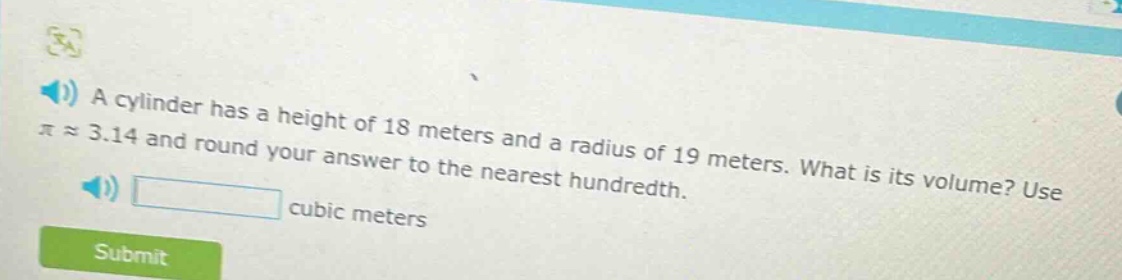 a cylinder has a height of 18 meters and a radius of 19 meters. what is its volume? use $piapprox3.14$ and round your answer to the nearest hundredth. cubic meters