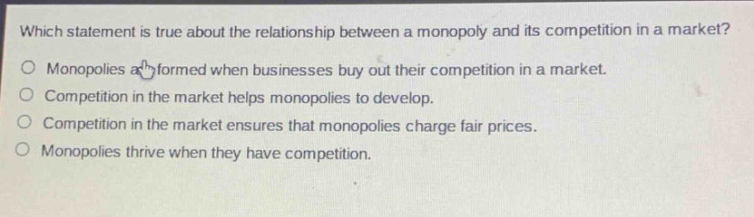 which statement is true about the relationship between a monopoly and its competition in a market?\nmonopolies are formed when businesses buy out their competition in a market.\ncompetition in the market helps monopolies to develop.\ncompetition in the market ensures that monopolies charge fair prices.\nmonopolies thrive when they have competition.