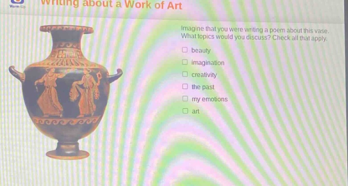 writing about a work of art\nimagine that you were writing a poem about this vase. what topics would you discuss? check all that apply.\nbeauty\nimagination\ncreativity\nthe past\nmy emotions\nart