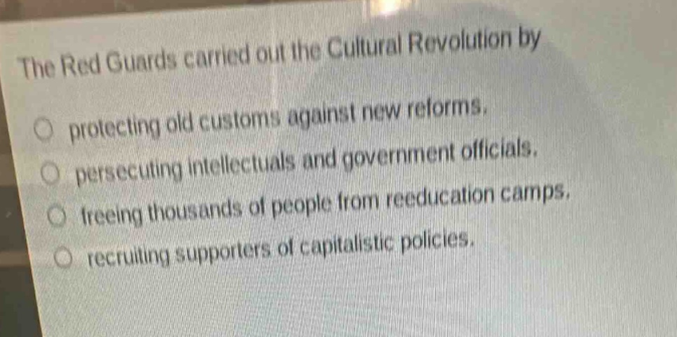 the red guards carried out the cultural revolution by\nprotecting old customs against new reforms.\npersecuting intellectuals and government officials.\nfreeing thousands of people from reeducation camps.\nrecruiting supporters of capitalistic policies.