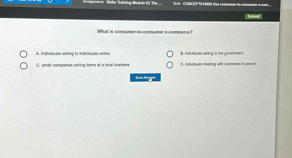 what is consumer - to - consumer e - commerce?\na. individuals selling to individuals online\nb. individuals selling to the government\nc. small companies selling items at a local business\nd. individuals meeting with customers in person