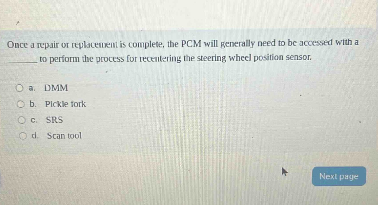 once a repair or replacement is complete, the pcm will generally need to be accessed with a ______ to perform the process for recentering the steering wheel position sensor.\n\n a. dmm\n b. pickle fork\n c. srs\n d. scan tool