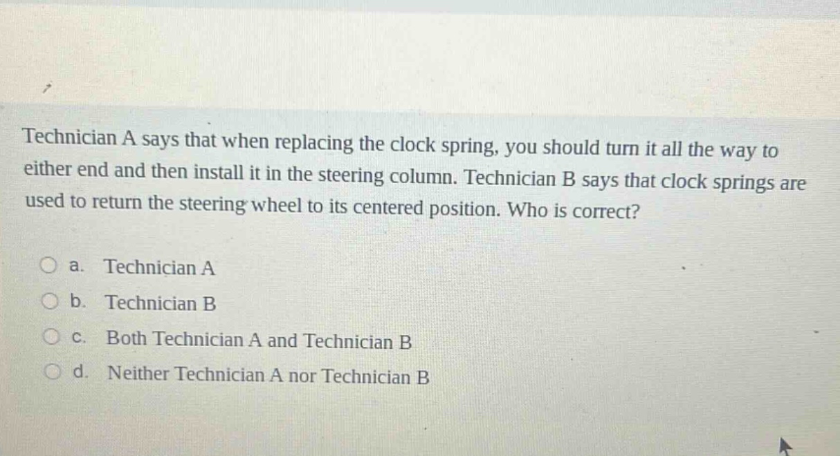 technician a says that when replacing the clock spring, you should turn it all the way to either end and then install it in the steering column. technician b says that clock springs are used to return the steering wheel to its centered position. who is correct?\n\na. technician a\n\nb. technician b\n\nc. both technician a and technician b\n\nd. neither technician a nor technician b