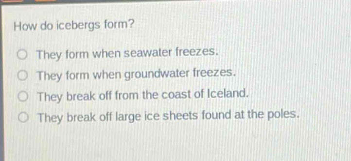 how do icebergs form?\nthey form when seawater freezes.\nthey form when groundwater freezes.\nthey break off from the coast of iceland.\nthey break off large ice sheets found at the poles.