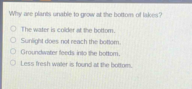 why are plants unable to grow at the bottom of lakes?\nthe water is colder at the bottom.\nsunlight does not reach the bottom.\ngroundwater feeds into the bottom.\nless fresh water is found at the bottom.