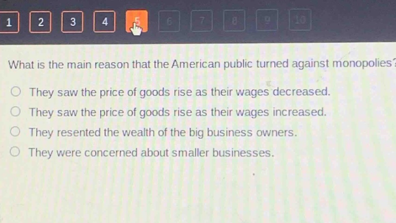 what is the main reason that the american public turned against monopolies?\nthey saw the price of goods rise as their wages decreased.\nthey saw the price of goods rise as their wages increased.\nthey resented the wealth of the big business owners.\nthey were concerned about smaller businesses.