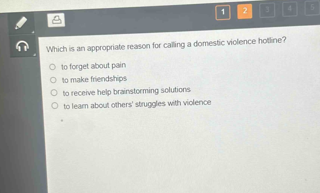 which is an appropriate reason for calling a domestic violence hotline?\n○ to forget about pain\n○ to make friendships\n○ to receive help brainstorming solutions\n○ to learn about others’ struggles with violence