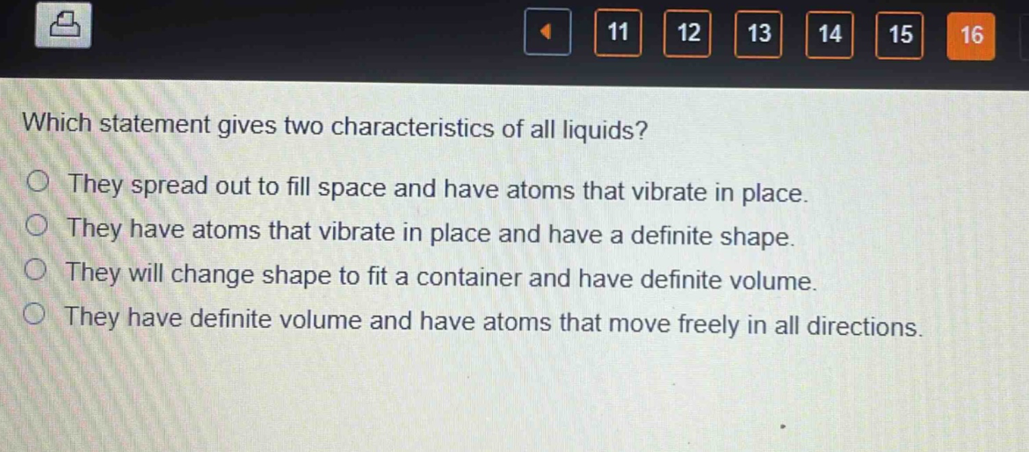 which statement gives two characteristics of all liquids?\nthey spread out to fill space and have atoms that vibrate in place.\nthey have atoms that vibrate in place and have a definite shape.\nthey will change shape to fit a container and have definite volume.\nthey have definite volume and have atoms that move freely in all directions.