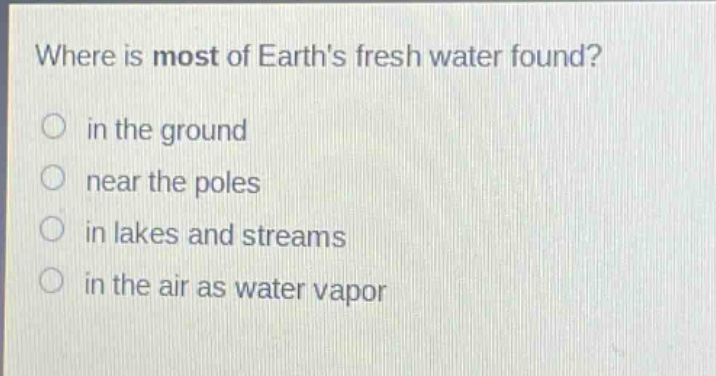 where is most of earths fresh water found?\n in the ground\n near the poles\n in lakes and streams\n in the air as water vapor