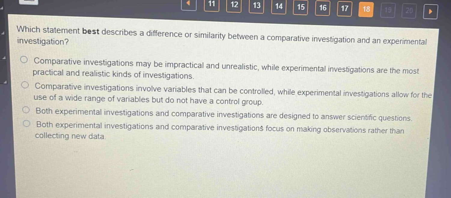 which statement best describes a difference or similarity between a comparative investigation and an experimental investigation?\ncomparative investigations may be impractical and unrealistic, while experimental investigations are the most practical and realistic kinds of investigations.\ncomparative investigations involve variables that can be controlled, while experimental investigations allow for the use of a wide range of variables but do not have a control group.\nboth experimental investigations and comparative investigations are designed to answer scientific questions.\nboth experimental investigations and comparative investigations focus on making observations rather than collecting new data.