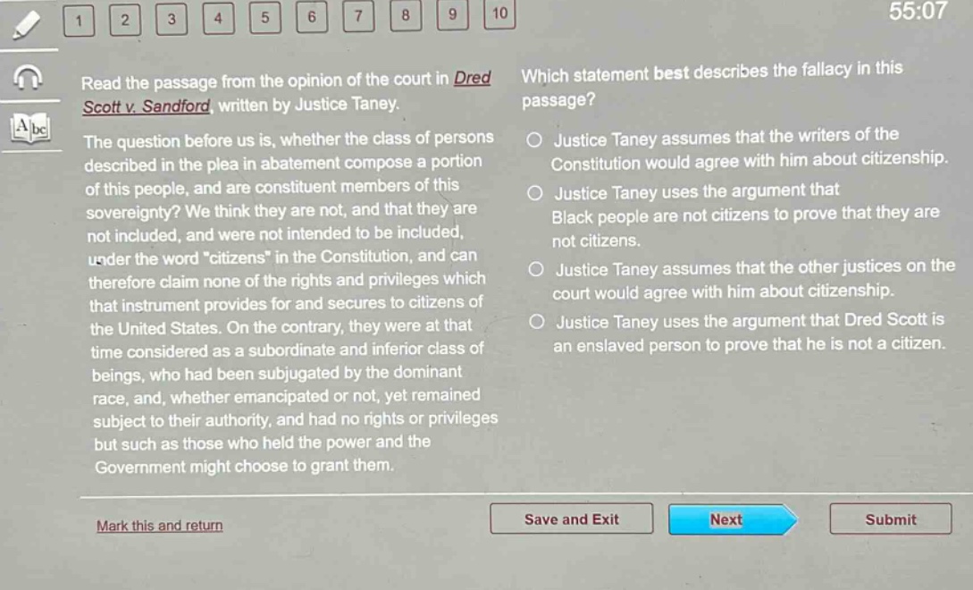 read the passage from the opinion of the court in dred scott v. sandford, written by justice taney. the question before us is, whether the class of persons described in the plea in abatement compose a portion of this people, and are constituent members of this sovereignty? we think they are not, and that they are not included, and were not intended to be included, under the word \citizens\ in the constitution, and can therefore claim none of the rights and privileges which that instrument provides for and secures to citizens of the united states. on the contrary, they were at that time considered as a subordinate and inferior class of beings, who had been subjugated by the dominant race, and, whether emancipated or not, yet remained subject to their authority, and had no rights or privileges but such as those who held the power and the government might choose to grant them. which statement best describes the fallacy in this passage? justice taney assumes that the writers of the constitution would agree with him about citizenship. justice taney uses the argument that black people are not citizens to prove that they are not citizens. justice taney assumes that the other justices on the court would agree with him about citizenship. justice taney uses the argument that dred scott is an enslaved person to prove that he is not a citizen.