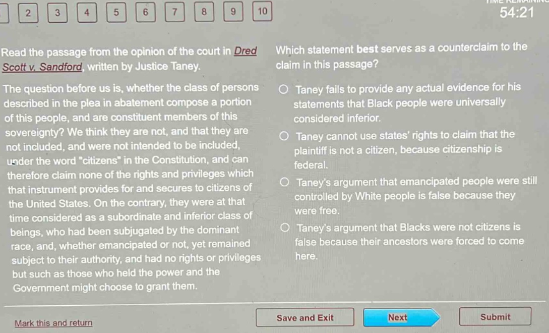 read the passage from the opinion of the court in dred scott v. sandford, written by justice taney. the question before us is, whether the class of persons described in the plea in abatement compose a portion of this people, and are constituent members of this sovereignty? we think they are not, and that they are not included, and were not intended to be included, under the word \citizens\ in the constitution, and can therefore claim none of the rights and privileges which that instrument provides for and secures to citizens of the united states. on the contrary, they were at that time considered as a subordinate and inferior class of beings, who had been subjugated by the dominant race, and, whether emancipated or not, yet remained subject to their authority, and had no rights or privileges but such as those who held the power and the government might choose to grant them. which statement best serves as a counter - claim to the claim in this passage? taney fails to provide any actual evidence for his statements that black people were universally considered inferior. taney cannot use states’ rights to claim that the plaintiff is not a citizen, because citizenship is federal. taney’s argument that emancipated people were still controlled by white people is false because they were free. taney’s argument that blacks were not citizens is false because their ancestors were forced to come here.