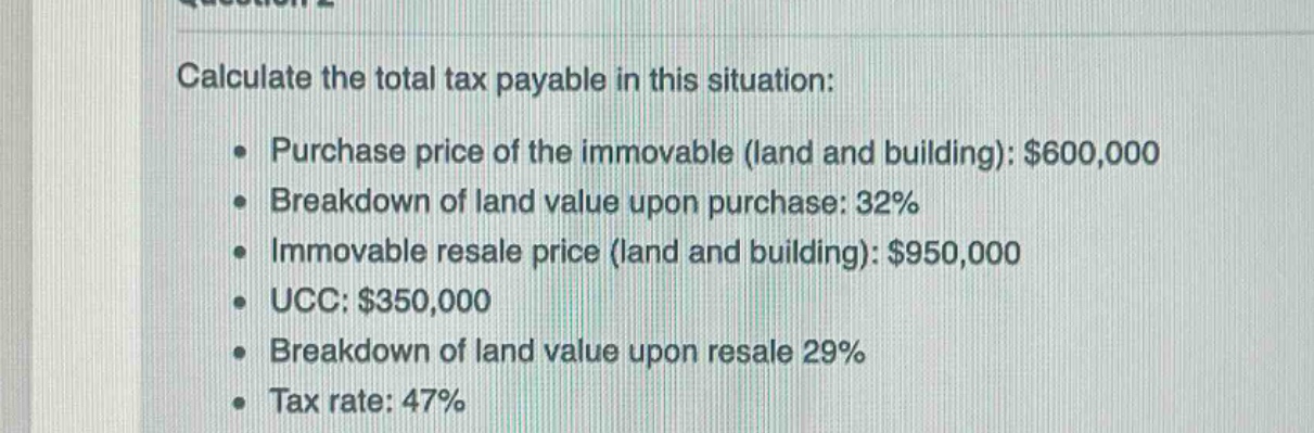 calculate the total tax payable in this situation:\n\n- purchase price of the immovable (land and building): $600,000\n- breakdown of land value upon purchase: 32%\n- immovable resale price (land and building): $950,000\n- ucc: $350,000\n- breakdown of land value upon resale 29%\n- tax rate: 47%
