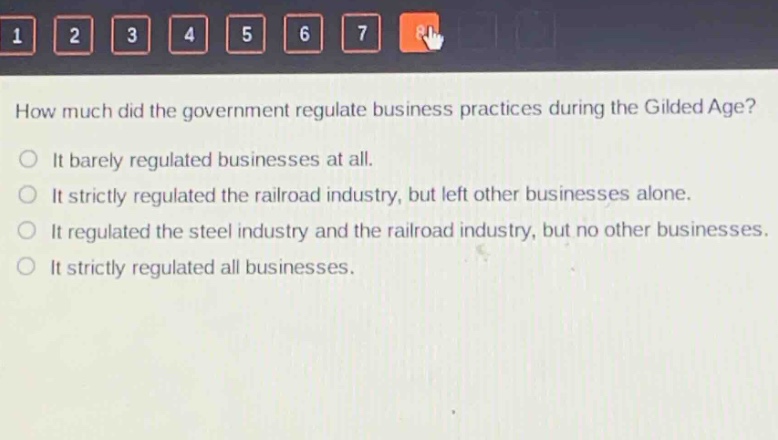 how much did the government regulate business practices during the gilded age?\nit barely regulated businesses at all.\nit strictly regulated the railroad industry, but left other businesses alone.\nit regulated the steel industry and the railroad industry, but no other businesses.\nit strictly regulated all businesses.
