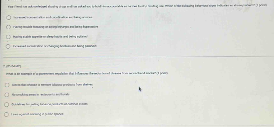 your friend has acknowledged abusing drugs and has asked you to hold him accountable as he tries to stop his drug use. which of the following behavioral signs indicates an abuse problem? (1 point)\nincreased concentration and coordination and being anxious\nhaving trouble focusing or acting lethargic and being hyperactive\nhaving stable appetite or sleep habits and being agitated\nincreased socialization or changing hobbies and being paranoid\n7. (ps.04 mc)\nwhat is an example of a government regulation that influences the reduction of disease from secondhand smoke? (1 point)\nstores that choose to remove tobacco products from shelves\nno smoking areas in restaurants and hotels\nguidelines for selling tobacco products at outdoor events\nlaws against smoking in public spaces