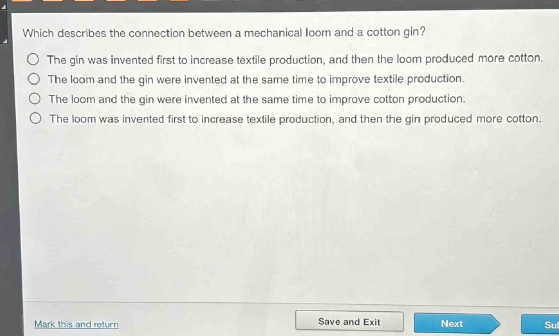 which describes the connection between a mechanical loom and a cotton gin?\nthe gin was invented first to increase textile production, and then the loom produced more cotton.\nthe loom and the gin were invented at the same time to improve textile production.\nthe loom and the gin were invented at the same time to improve cotton production.\nthe loom was invented first to increase textile production, and then the gin produced more cotton.
