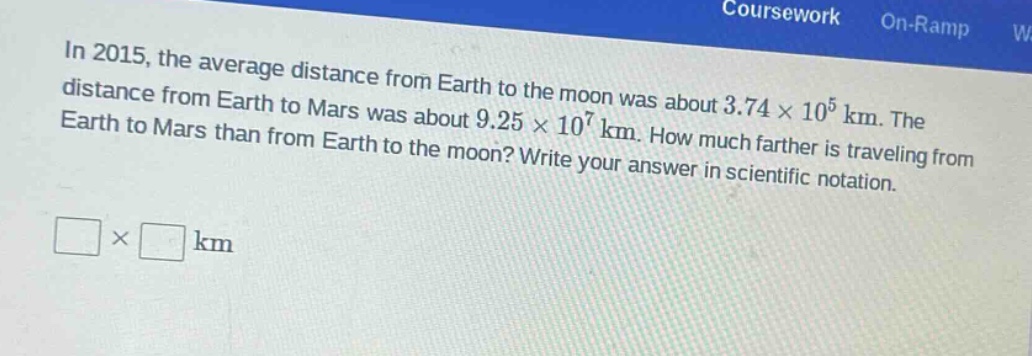 in 2015, the average distance from earth to the moon was about 3.74×10^5 km. the distance from earth to mars was about 9.25×10^7 km. how much farther is traveling from earth to mars than from earth to the moon? write your answer in scientific notation.\n□×□ km
