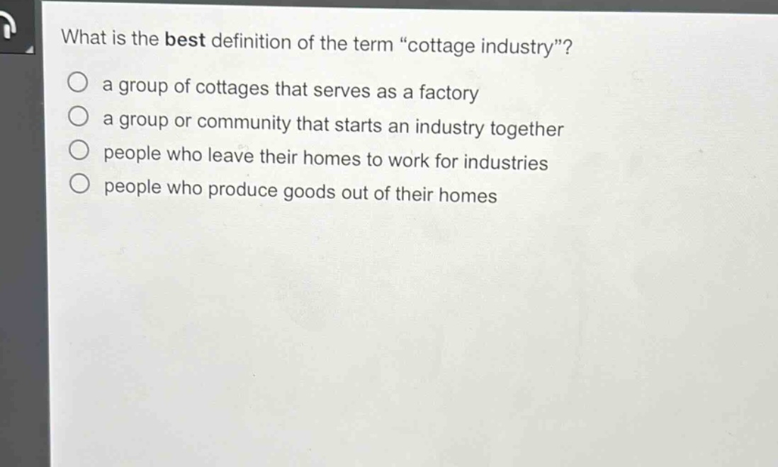 what is the best definition of the term “cottage industry”?\n a group of cottages that serves as a factory\n a group or community that starts an industry together\n people who leave their homes to work for industries\n people who produce goods out of their homes