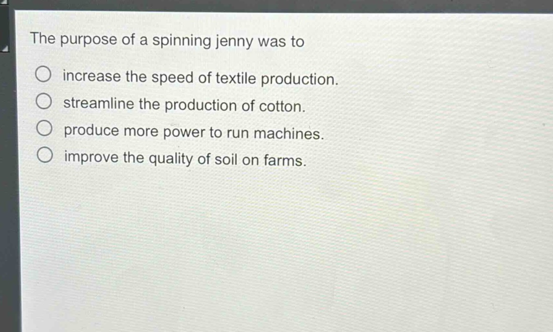 the purpose of a spinning jenny was to\n○ increase the speed of textile production.\n○ streamline the production of cotton.\n○ produce more power to run machines.\n○ improve the quality of soil on farms.