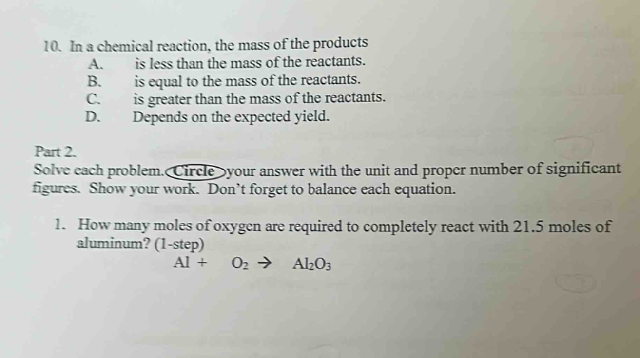 10. in a chemical reaction, the mass of the products\na. is less than the mass of the reactants.\nb. is equal to the mass of the reactants.\nc. is greater than the mass of the reactants.\nd. depends on the expected yield.\npart 2.\nsolve each problem. circle your answer with the unit and proper number of significant figures. show your work. don’t forget to balance each equation.\n1. how many moles of oxygen are required to completely react with 21.5 moles of aluminum? (1 - step)\nal + o₂ → al₂o₃