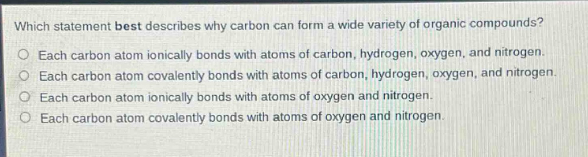 which statement best describes why carbon can form a wide variety of organic compounds?\neach carbon atom ionically bonds with atoms of carbon, hydrogen, oxygen, and nitrogen.\neach carbon atom covalently bonds with atoms of carbon, hydrogen, oxygen, and nitrogen.\neach carbon atom ionically bonds with atoms of oxygen and nitrogen.\neach carbon atom covalently bonds with atoms of oxygen and nitrogen.