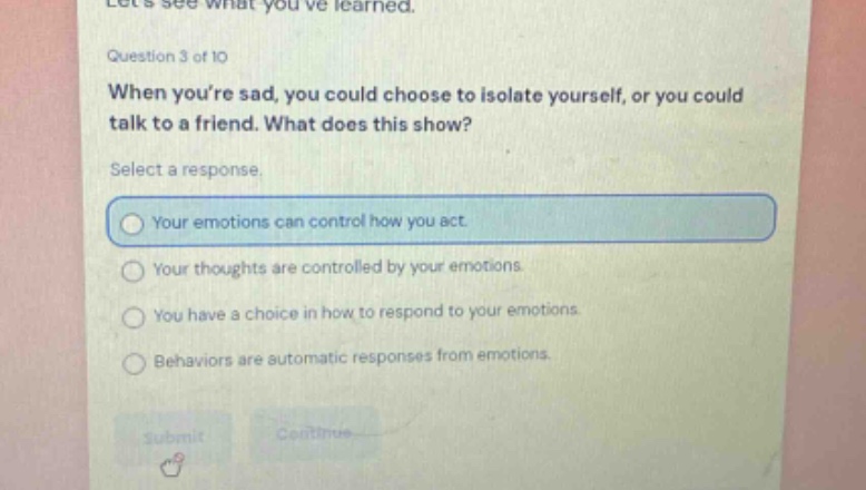 question 3 of 10\nwhen youre sad, you could choose to isolate yourself, or you could talk to a friend. what does this show?\nselect a response.\nyour emotions can control how you act.\nyour thoughts are controlled by your emotions.\nyou have a choice in how to respond to your emotions.\nbehaviors are automatic responses from emotions.