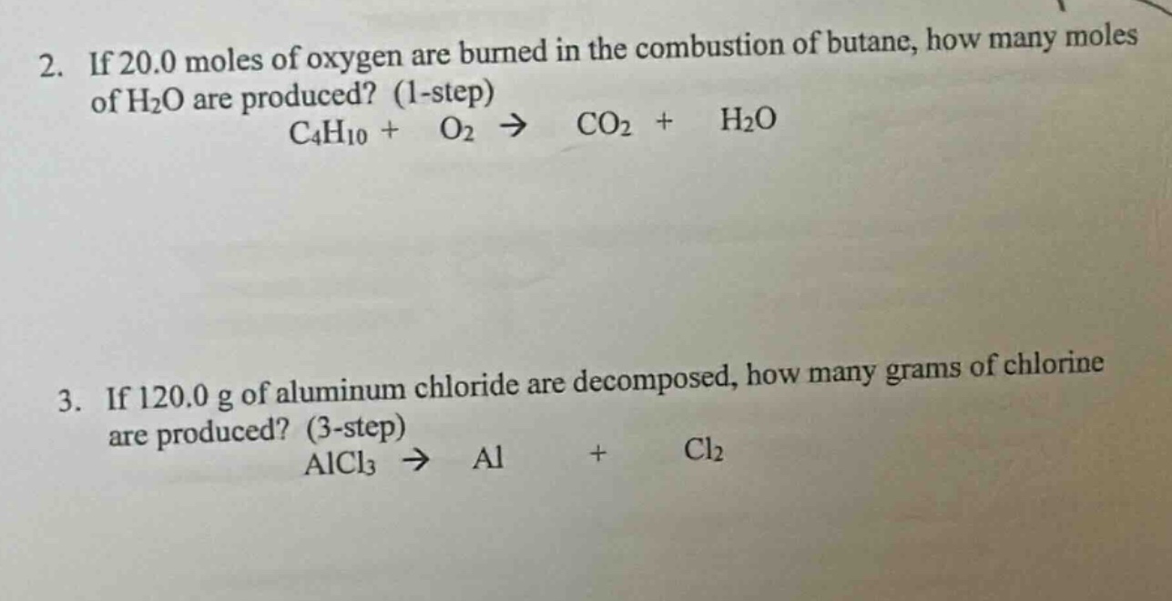 2. if 20.0 moles of oxygen are burned in the combustion of butane, how many moles of h₂o are produced? (1 - step)\nc₄h₁₀ + o₂ → co₂ + h₂o\n3. if 120.0 g of aluminum chloride are decomposed, how many grams of chlorine are produced? (3 - step)\nalcl₃ → al + cl₂