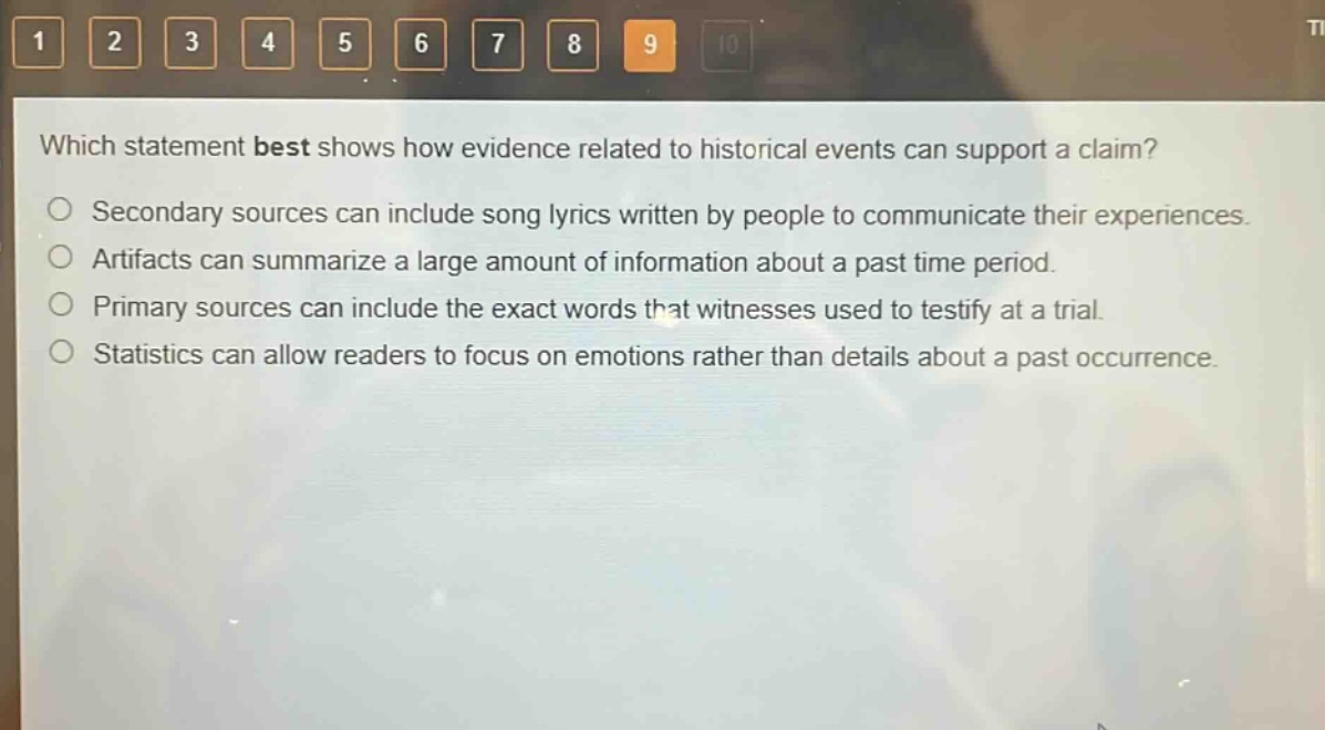 which statement best shows how evidence related to historical events can support a claim?\nsecondary sources can include song lyrics written by people to communicate their experiences.\nartifacts can summarize a large amount of information about a past time period.\nprimary sources can include the exact words that witnesses used to testify at a trial.\nstatistics can allow readers to focus on emotions rather than details about a past occurrence.