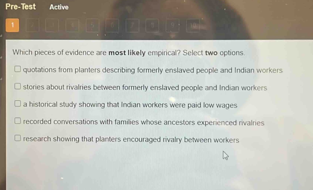 which pieces of evidence are most likely empirical? select two options.\n□ quotations from planters describing formerly enslaved people and indian workers\n□ stories about rivalries between formerly enslaved people and indian workers\n□ a historical study showing that indian workers were paid low wages\n□ recorded conversations with families whose ancestors experienced rivalries\n□ research showing that planters encouraged rivalry between workers